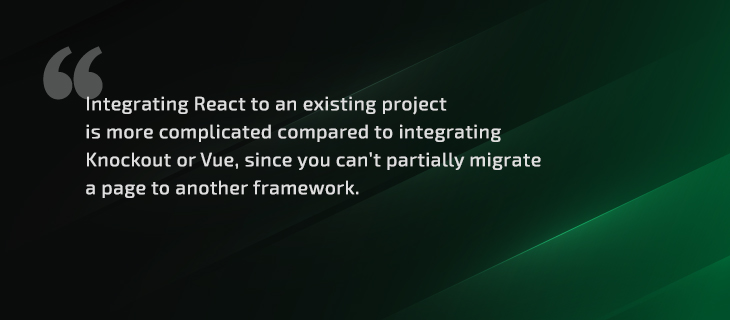 Integrating React to an existing project is more complicated compared to integrating Knockout or Vue, since you can’t partially migrate a page to another framework.